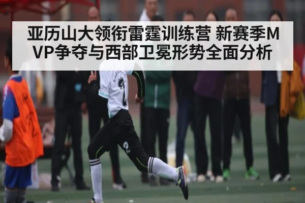 亚历山大领衔雷霆训练营 新赛季MVP争夺与西部卫冕形势全面分析